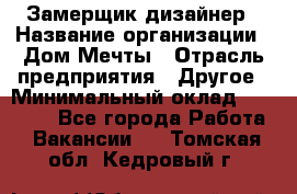 Замерщик-дизайнер › Название организации ­ Дом Мечты › Отрасль предприятия ­ Другое › Минимальный оклад ­ 30 000 - Все города Работа » Вакансии   . Томская обл.,Кедровый г.